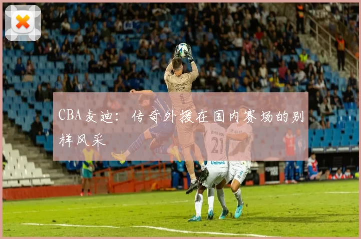 CBA麦迪：传奇外援在国内赛场的别样风采