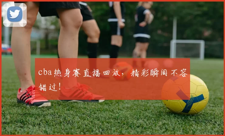 cba热身赛直播回放,精彩瞬间不容错过!